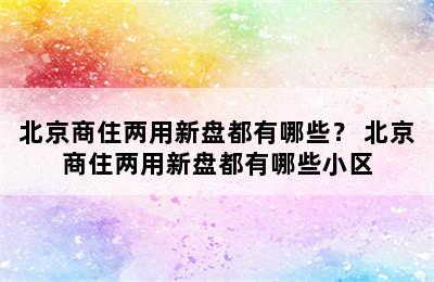 北京商住两用新盘都有哪些？ 北京商住两用新盘都有哪些小区